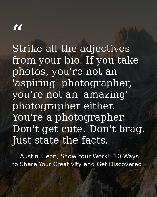 Strike all the adjectives from your bio. If you take photos, you're not an 'aspiring' photographer, you're not an 'amazi — Austin Kleon, Show Your Work!: 10 Ways to Share Your Creativity and Get Discovered