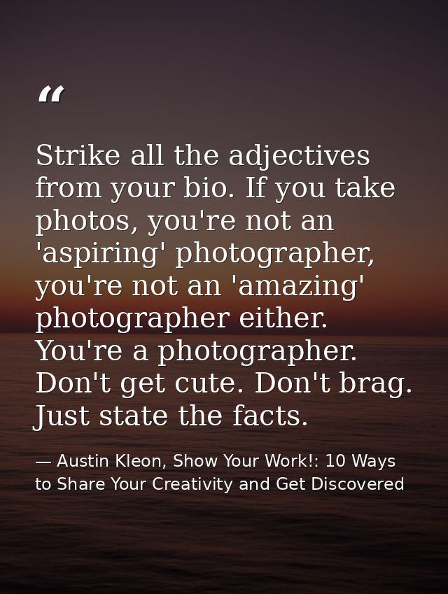 Strike all the adjectives from your bio. If you take photos, you're not an 'aspiring' photographer, you're not an 'amazi — Austin Kleon, Show Your Work!: 10 Ways to Share Your Creativity and Get Discovered