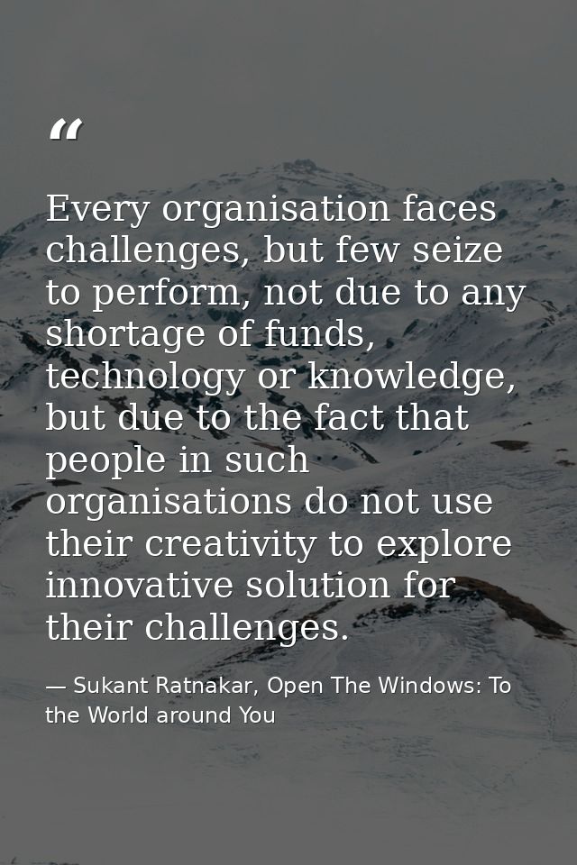 Every organisation faces challenges, but few seize to perform, not due to any shortage of funds, technology or knowledge — Sukant Ratnakar, Open The Windows: To the World around You