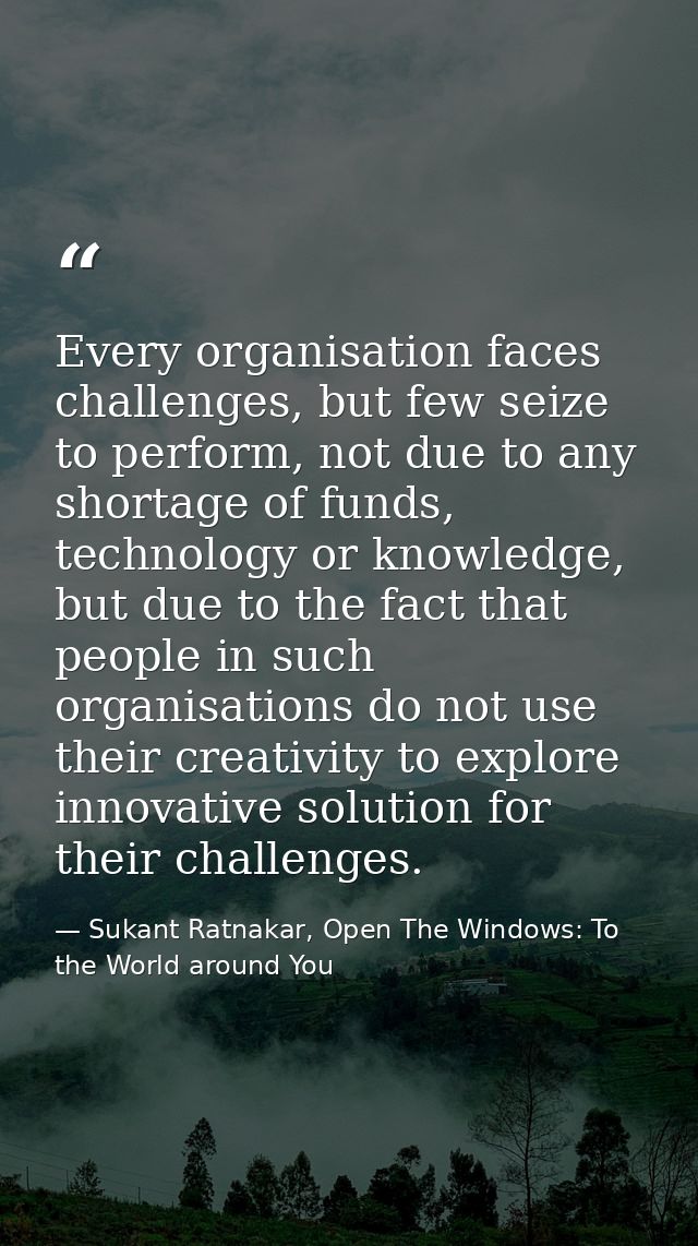 Every organisation faces challenges, but few seize to perform, not due to any shortage of funds, technology or knowledge — Sukant Ratnakar, Open The Windows: To the World around You
