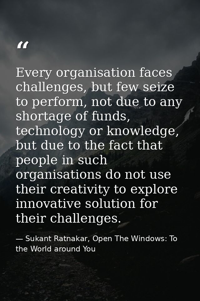 Every organisation faces challenges, but few seize to perform, not due to any shortage of funds, technology or knowledge — Sukant Ratnakar, Open The Windows: To the World around You