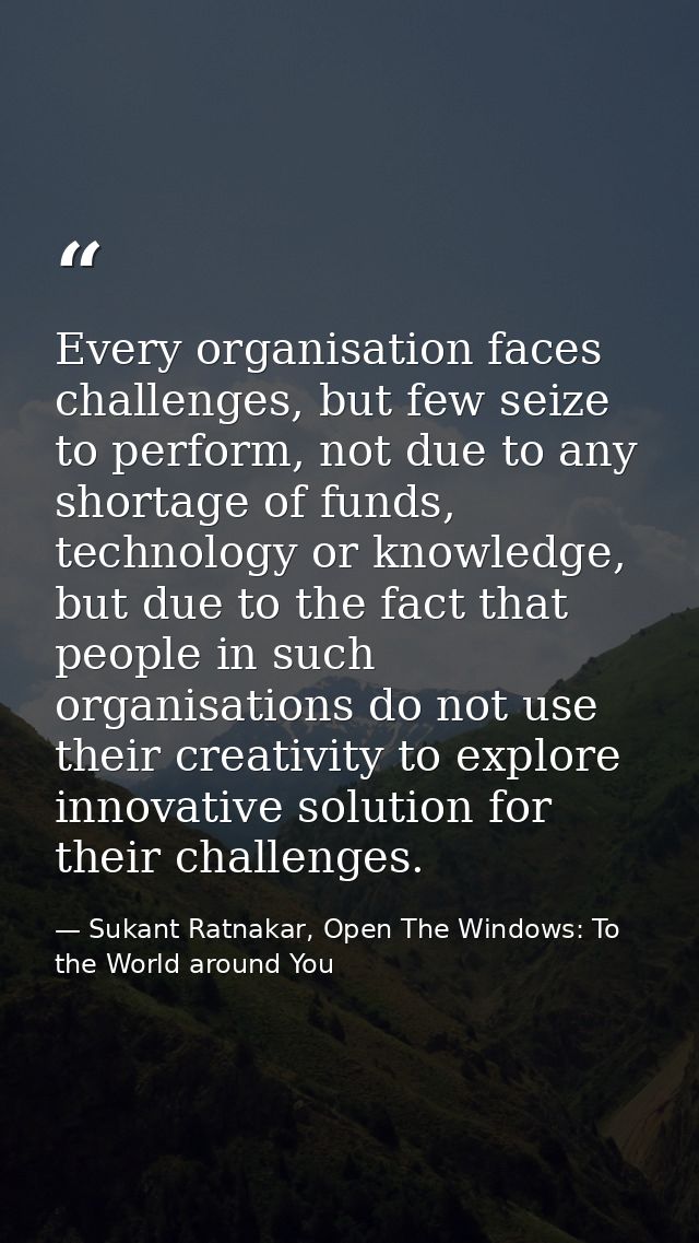 Every organisation faces challenges, but few seize to perform, not due to any shortage of funds, technology or knowledge — Sukant Ratnakar, Open The Windows: To the World around You