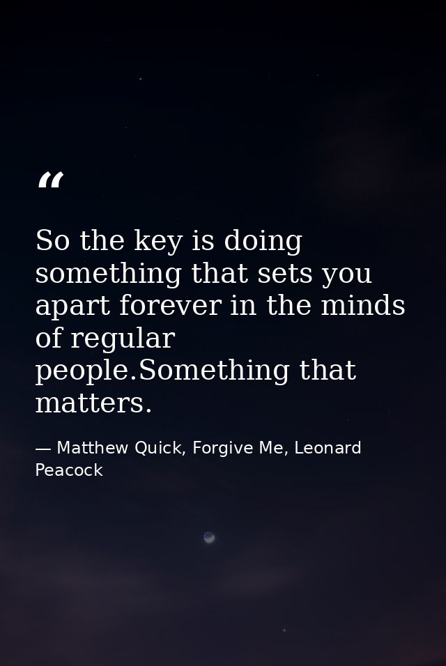 So the key is doing something that sets you apart forever in the minds of regular people.Something that matters. — Matthew Quick, Forgive Me, Leonard Peacock