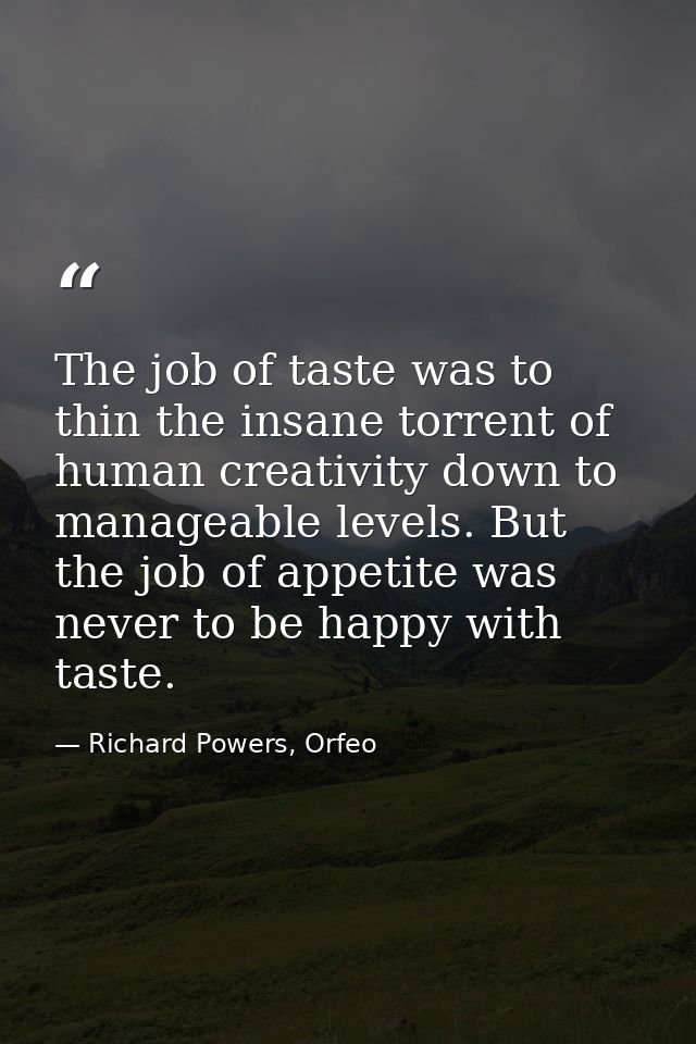 The job of taste was to thin the insane torrent of human creativity down to manageable levels. But the job of appetite w — Richard Powers, Orfeo