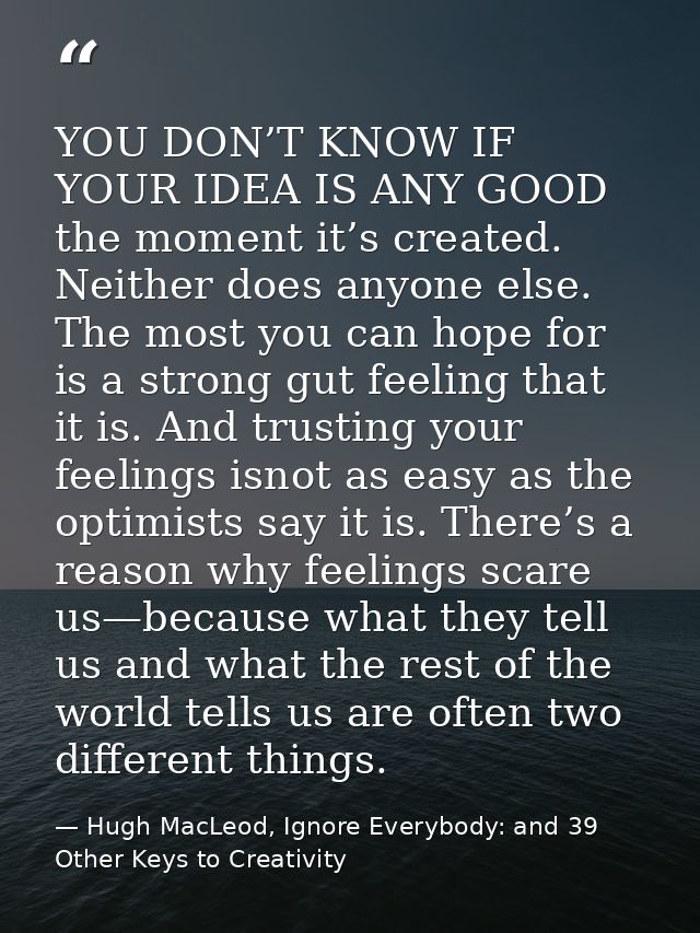 YOU DON’T KNOW IF YOUR IDEA IS ANY GOOD the moment it’s created. Neither does anyone else. The most you can hope for is  — Hugh MacLeod, Ignore Everybody: and 39 Other Keys to Creativity