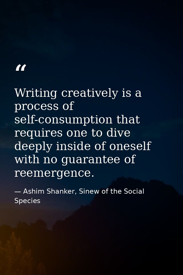 Writing creatively is a process of self-consumption that requires one to dive deeply inside of oneself with no guarantee — Ashim Shanker, Sinew of the Social Species