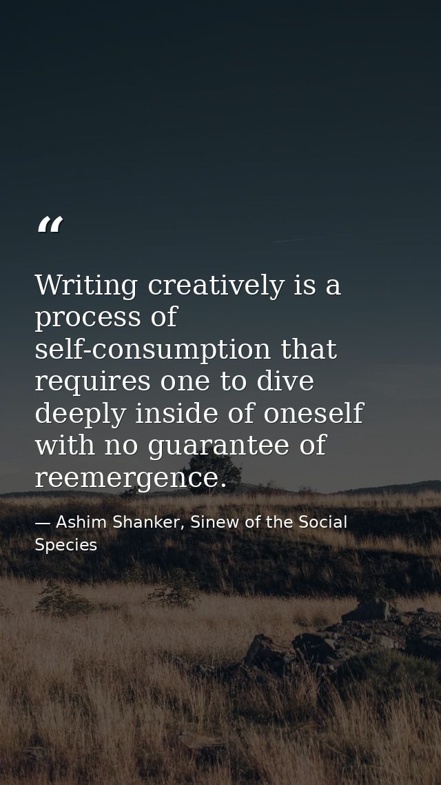Writing creatively is a process of self-consumption that requires one to dive deeply inside of oneself with no guarantee — Ashim Shanker, Sinew of the Social Species