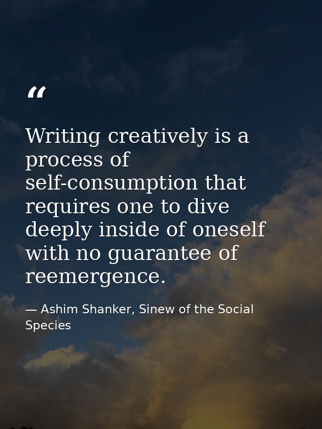 Writing creatively is a process of self-consumption that requires one to dive deeply inside of oneself with no guarantee — Ashim Shanker, Sinew of the Social Species