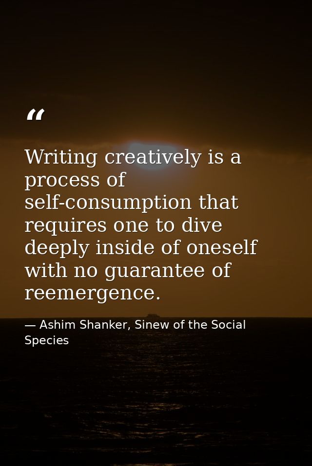 Writing creatively is a process of self-consumption that requires one to dive deeply inside of oneself with no guarantee — Ashim Shanker, Sinew of the Social Species