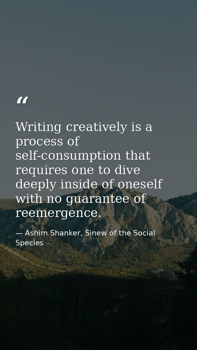 Writing creatively is a process of self-consumption that requires one to dive deeply inside of oneself with no guarantee — Ashim Shanker, Sinew of the Social Species