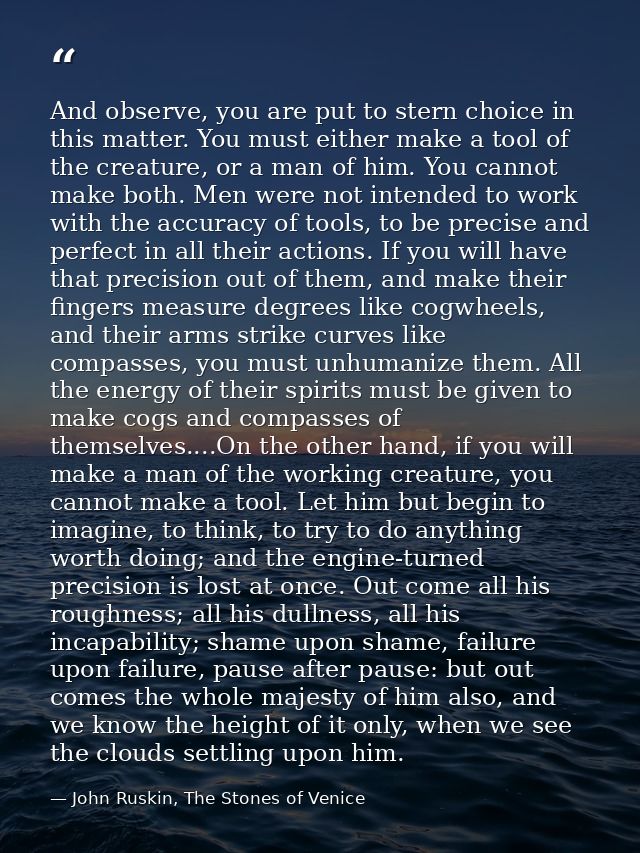 And observe, you are put to stern choice in this matter. You must either make a tool of the creature, or a man of him. Y — John Ruskin, The Stones of Venice