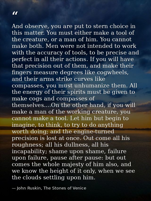 And observe, you are put to stern choice in this matter. You must either make a tool of the creature, or a man of him. Y — John Ruskin, The Stones of Venice