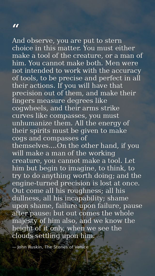 And observe, you are put to stern choice in this matter. You must either make a tool of the creature, or a man of him. Y — John Ruskin, The Stones of Venice