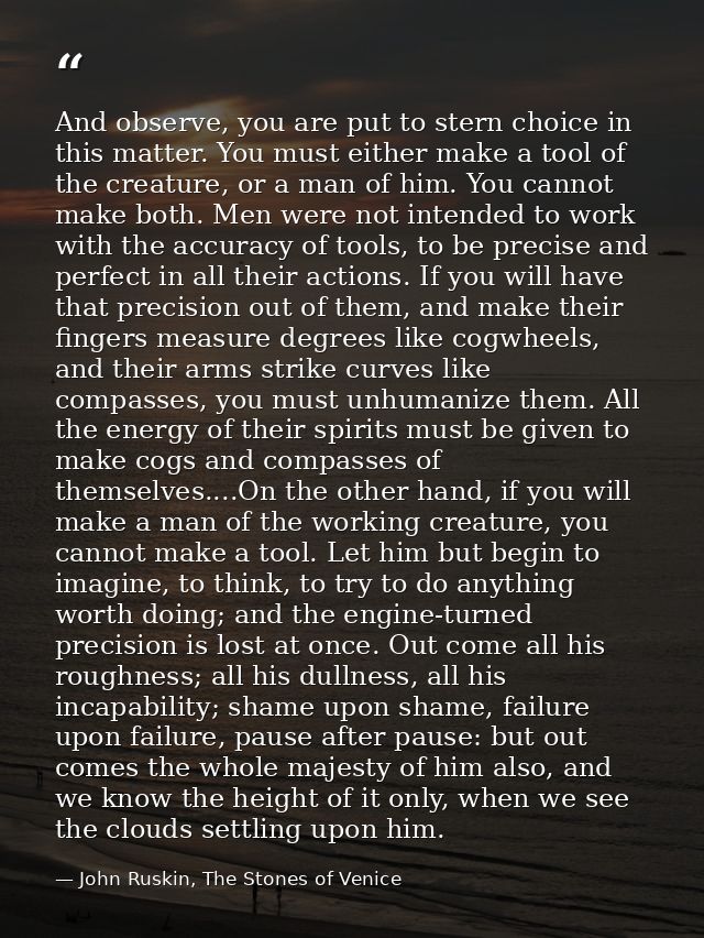 And observe, you are put to stern choice in this matter. You must either make a tool of the creature, or a man of him. Y — John Ruskin, The Stones of Venice