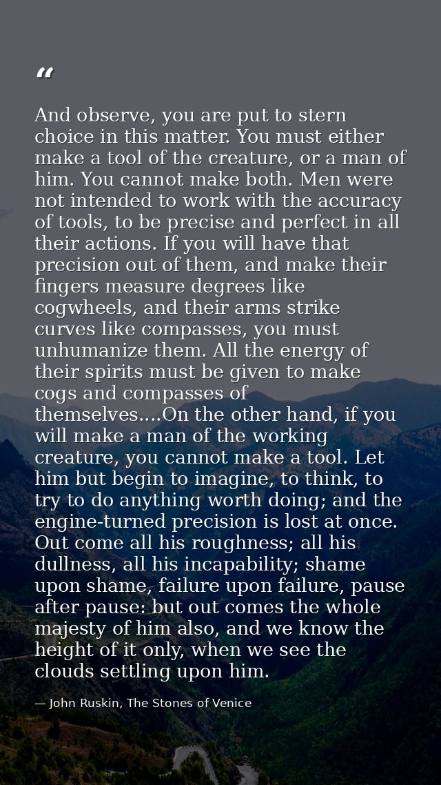 And observe, you are put to stern choice in this matter. You must either make a tool of the creature, or a man of him. Y — John Ruskin, The Stones of Venice