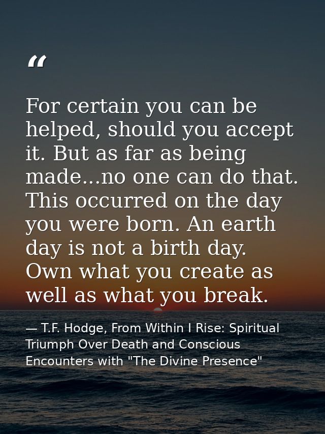 For certain you can be helped, should you accept it. But as far as being made...no one can do that. This occurred on the — T.F. Hodge, From Within I Rise: Spiritual Triumph Over Death and Conscious Encounters with "The Divine Presence"