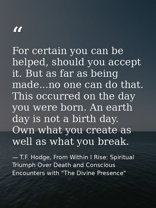 For certain you can be helped, should you accept it. But as far as being made...no one can do that. This occurred on the — T.F. Hodge, From Within I Rise: Spiritual Triumph Over Death and Conscious Encounters with "The Divine Presence"