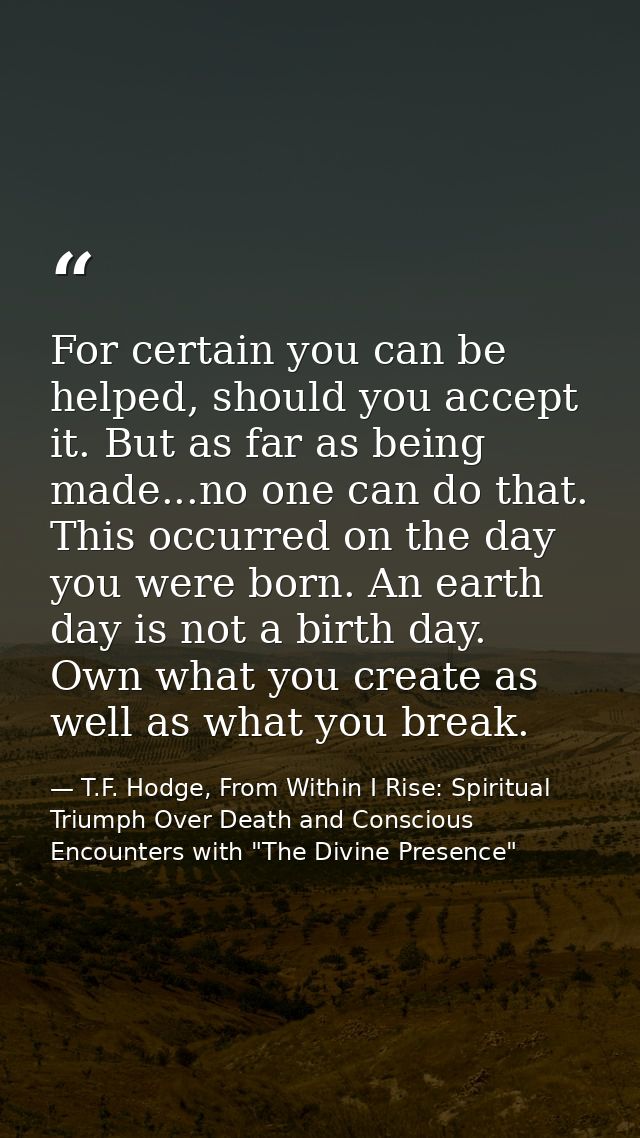 For certain you can be helped, should you accept it. But as far as being made...no one can do that. This occurred on the — T.F. Hodge, From Within I Rise: Spiritual Triumph Over Death and Conscious Encounters with "The Divine Presence"