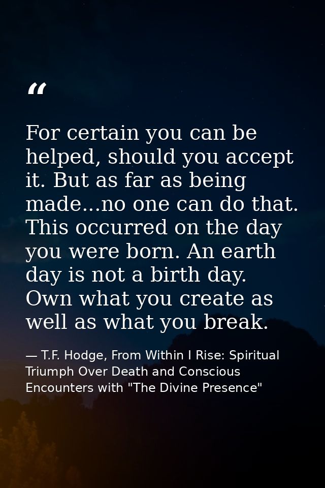 For certain you can be helped, should you accept it. But as far as being made...no one can do that. This occurred on the — T.F. Hodge, From Within I Rise: Spiritual Triumph Over Death and Conscious Encounters with "The Divine Presence"