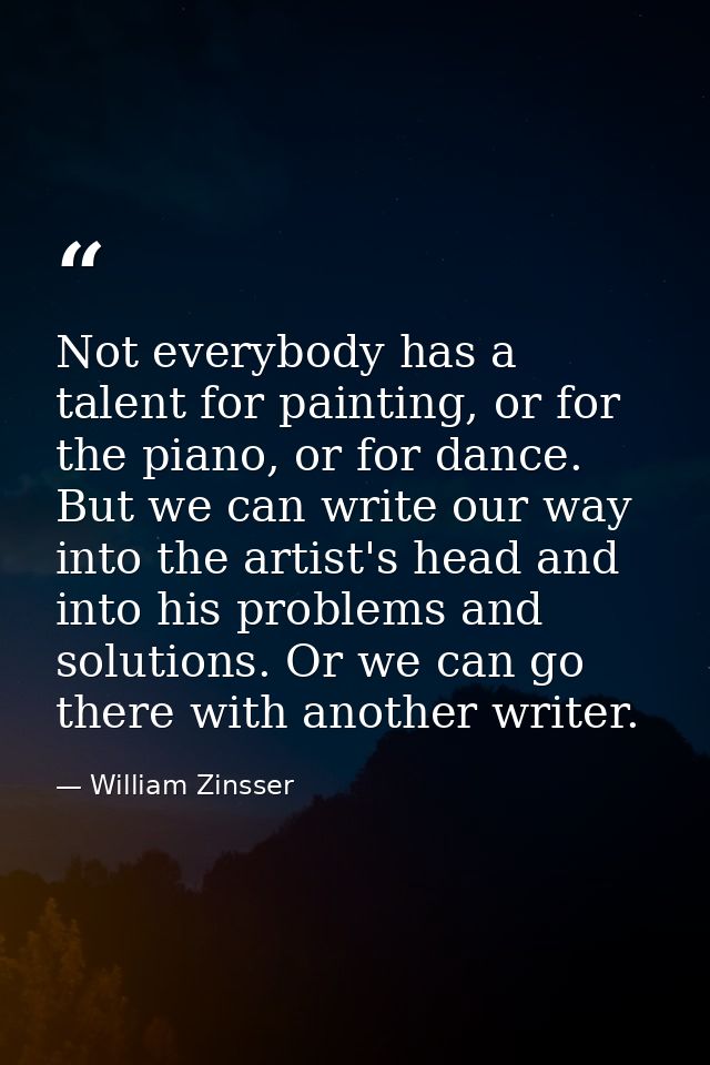 Not everybody has a talent for painting, or for the piano, or for dance. But we can write our way into the artist's head — William Zinsser
