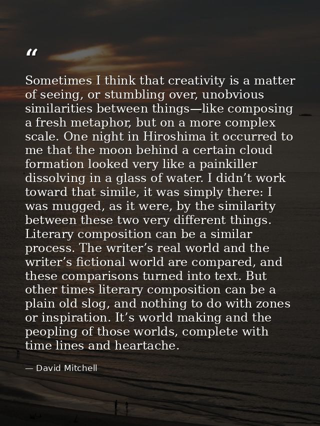 Sometimes I think that creativity is a matter of seeing, or stumbling over, unobvious similarities between things—like c — David Mitchell