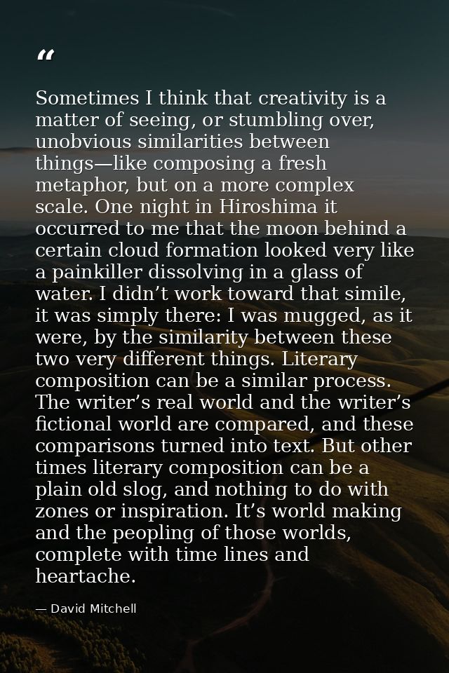 Sometimes I think that creativity is a matter of seeing, or stumbling over, unobvious similarities between things—like c — David Mitchell