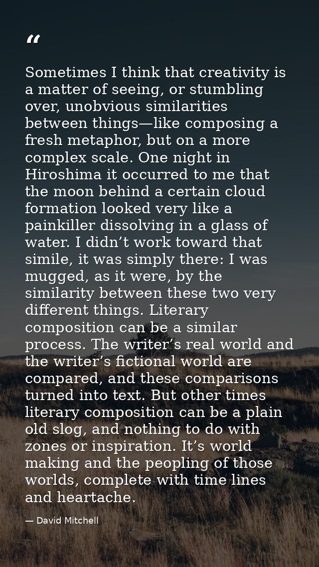 Sometimes I think that creativity is a matter of seeing, or stumbling over, unobvious similarities between things—like c — David Mitchell