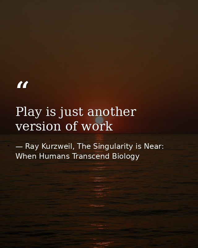 Play is just another version of work — Ray Kurzweil, The Singularity is Near: When Humans Transcend Biology