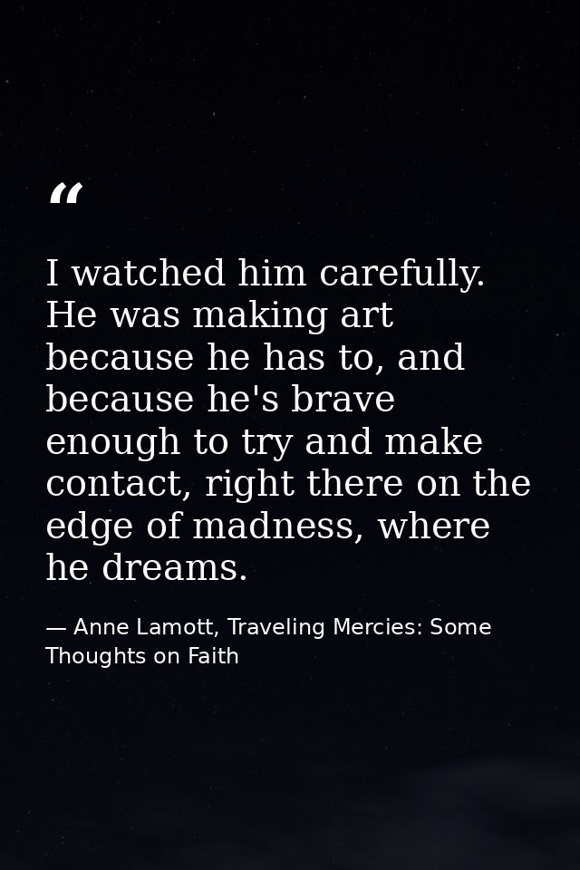 I watched him carefully. He was making art because he has to, and because he's brave enough to try and make contact, rig — Anne Lamott, Traveling Mercies: Some Thoughts on Faith