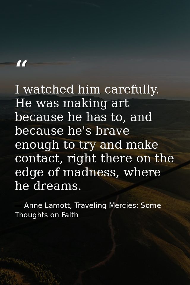I watched him carefully. He was making art because he has to, and because he's brave enough to try and make contact, rig — Anne Lamott, Traveling Mercies: Some Thoughts on Faith