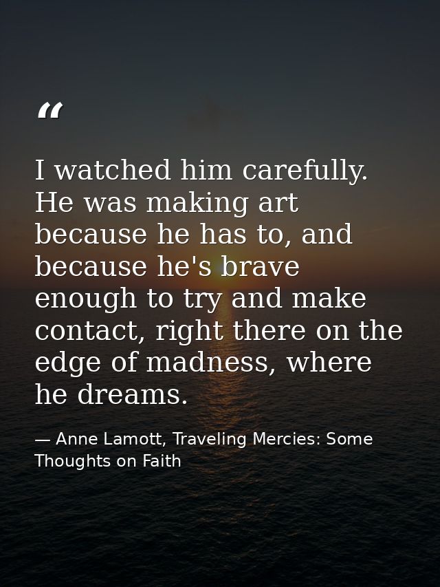 I watched him carefully. He was making art because he has to, and because he's brave enough to try and make contact, rig — Anne Lamott, Traveling Mercies: Some Thoughts on Faith