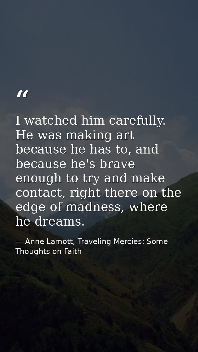 I watched him carefully. He was making art because he has to, and because he's brave enough to try and make contact, rig — Anne Lamott, Traveling Mercies: Some Thoughts on Faith