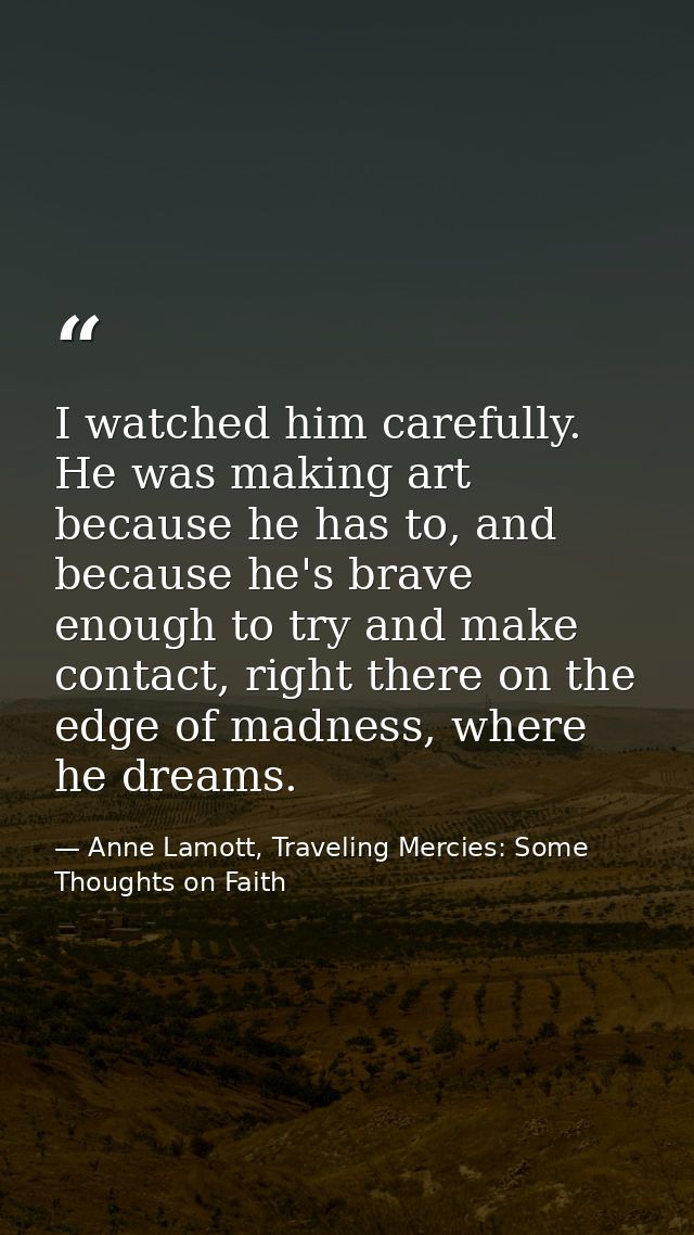 I watched him carefully. He was making art because he has to, and because he's brave enough to try and make contact, rig — Anne Lamott, Traveling Mercies: Some Thoughts on Faith