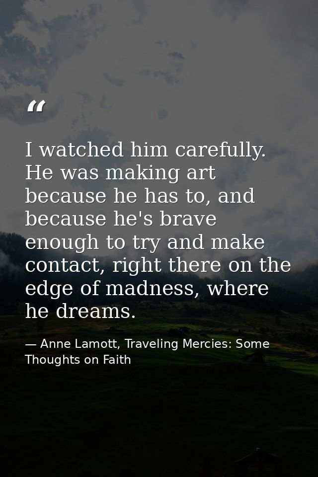 I watched him carefully. He was making art because he has to, and because he's brave enough to try and make contact, rig — Anne Lamott, Traveling Mercies: Some Thoughts on Faith