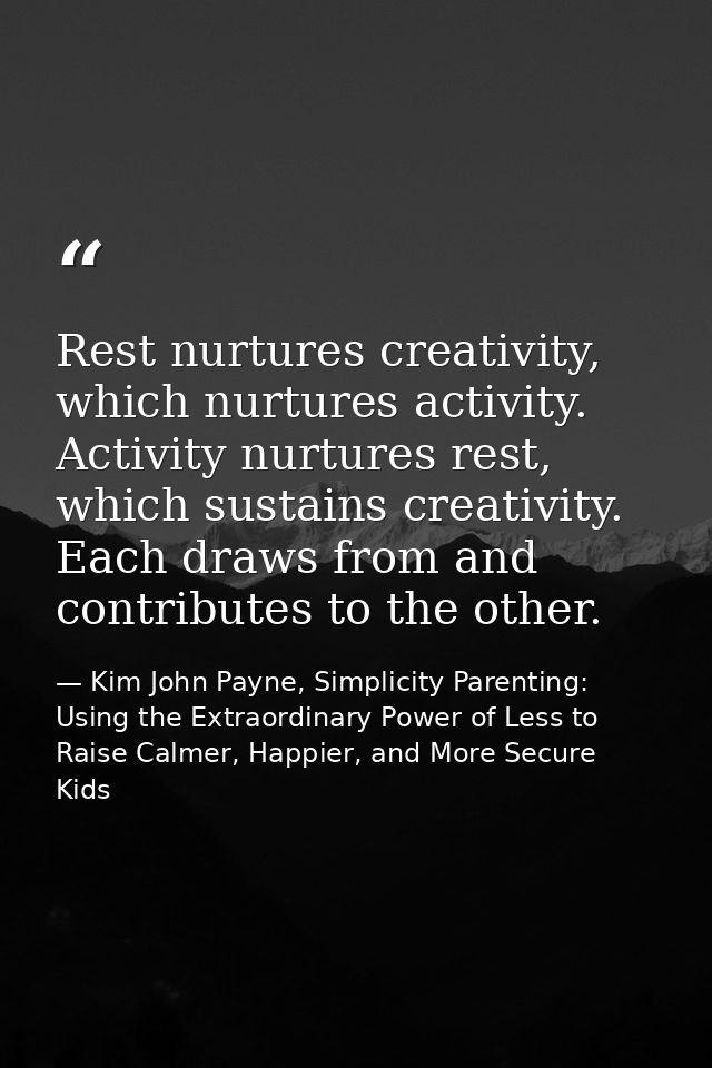 Rest nurtures creativity, which nurtures activity. Activity nurtures rest, which sustains creativity. Each draws from an — Kim John Payne, Simplicity Parenting: Using the Extraordinary Power of Less to Raise Calmer, Happier, and More Secure Kids
