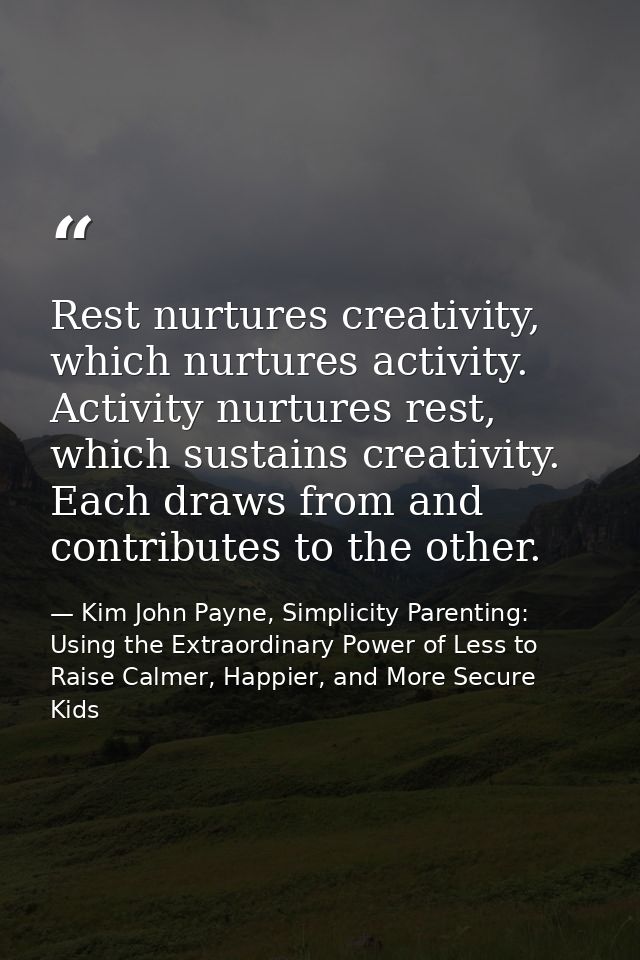 Rest nurtures creativity, which nurtures activity. Activity nurtures rest, which sustains creativity. Each draws from an — Kim John Payne, Simplicity Parenting: Using the Extraordinary Power of Less to Raise Calmer, Happier, and More Secure Kids