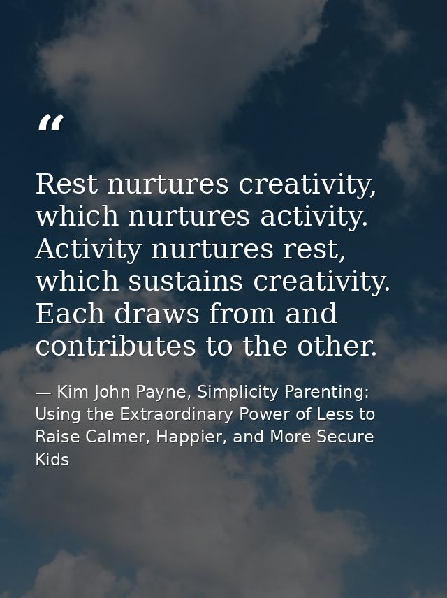 Rest nurtures creativity, which nurtures activity. Activity nurtures rest, which sustains creativity. Each draws from an — Kim John Payne, Simplicity Parenting: Using the Extraordinary Power of Less to Raise Calmer, Happier, and More Secure Kids