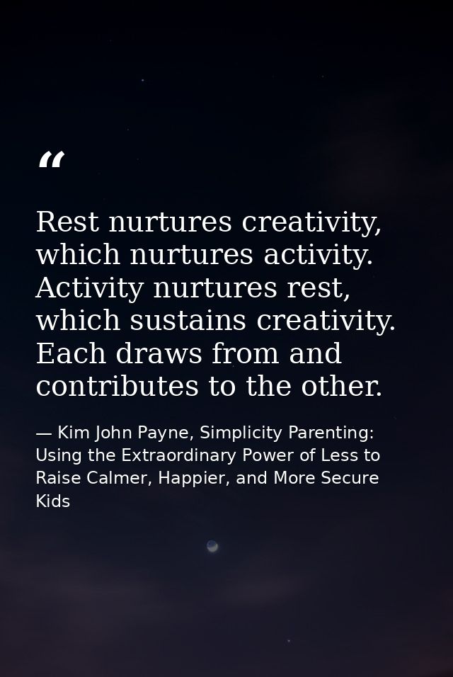 Rest nurtures creativity, which nurtures activity. Activity nurtures rest, which sustains creativity. Each draws from an — Kim John Payne, Simplicity Parenting: Using the Extraordinary Power of Less to Raise Calmer, Happier, and More Secure Kids