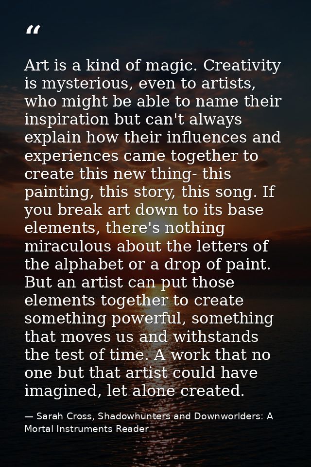 Art is a kind of magic. Creativity is mysterious, even to artists, who might be able to name their inspiration but can't — Sarah Cross, Shadowhunters and Downworlders: A Mortal Instruments Reader