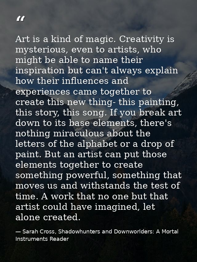 Art is a kind of magic. Creativity is mysterious, even to artists, who might be able to name their inspiration but can't — Sarah Cross, Shadowhunters and Downworlders: A Mortal Instruments Reader