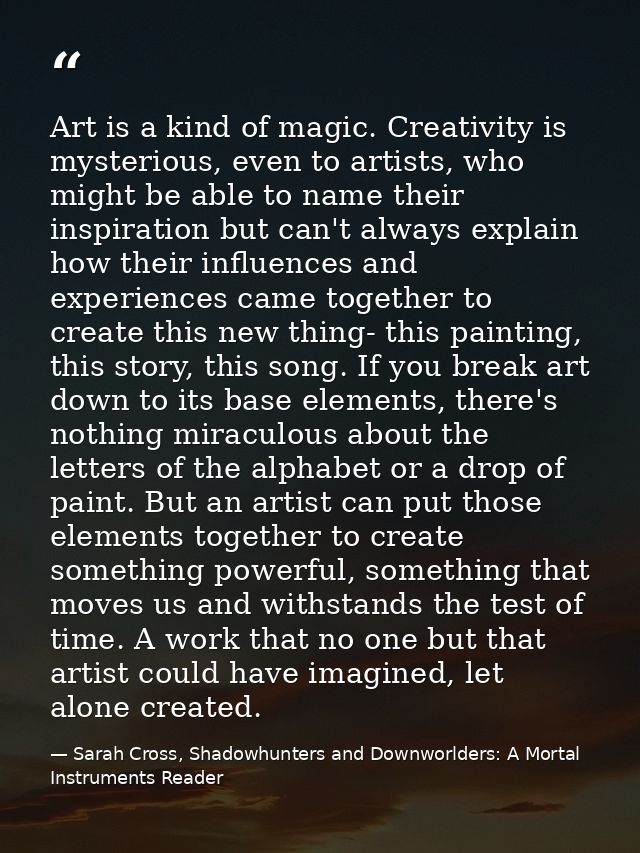 Art is a kind of magic. Creativity is mysterious, even to artists, who might be able to name their inspiration but can't — Sarah Cross, Shadowhunters and Downworlders: A Mortal Instruments Reader