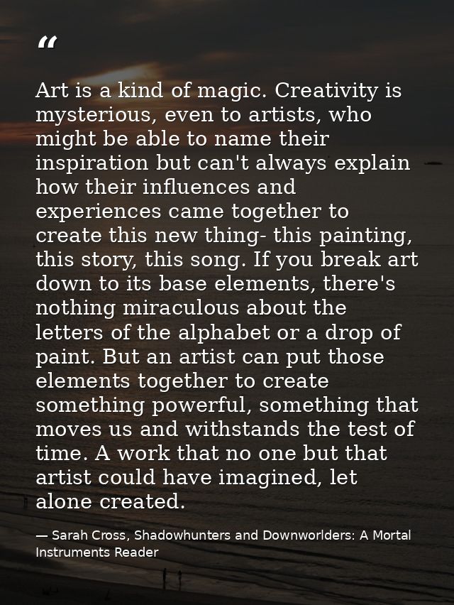 Art is a kind of magic. Creativity is mysterious, even to artists, who might be able to name their inspiration but can't — Sarah Cross, Shadowhunters and Downworlders: A Mortal Instruments Reader