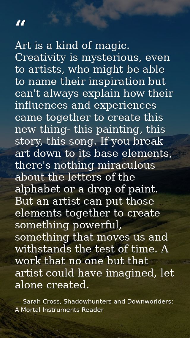 Art is a kind of magic. Creativity is mysterious, even to artists, who might be able to name their inspiration but can't — Sarah Cross, Shadowhunters and Downworlders: A Mortal Instruments Reader