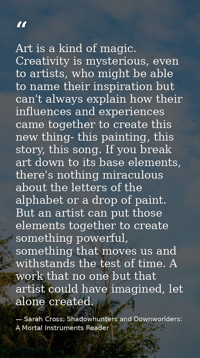 Art is a kind of magic. Creativity is mysterious, even to artists, who might be able to name their inspiration but can't — Sarah Cross, Shadowhunters and Downworlders: A Mortal Instruments Reader