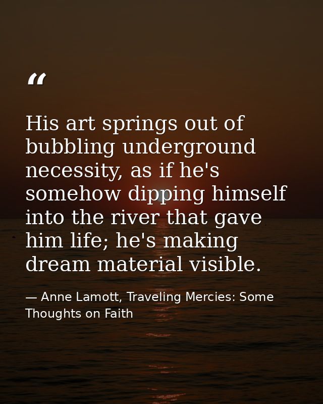 His art springs out of bubbling underground necessity, as if he's somehow dipping himself into the river that gave him l — Anne Lamott, Traveling Mercies: Some Thoughts on Faith