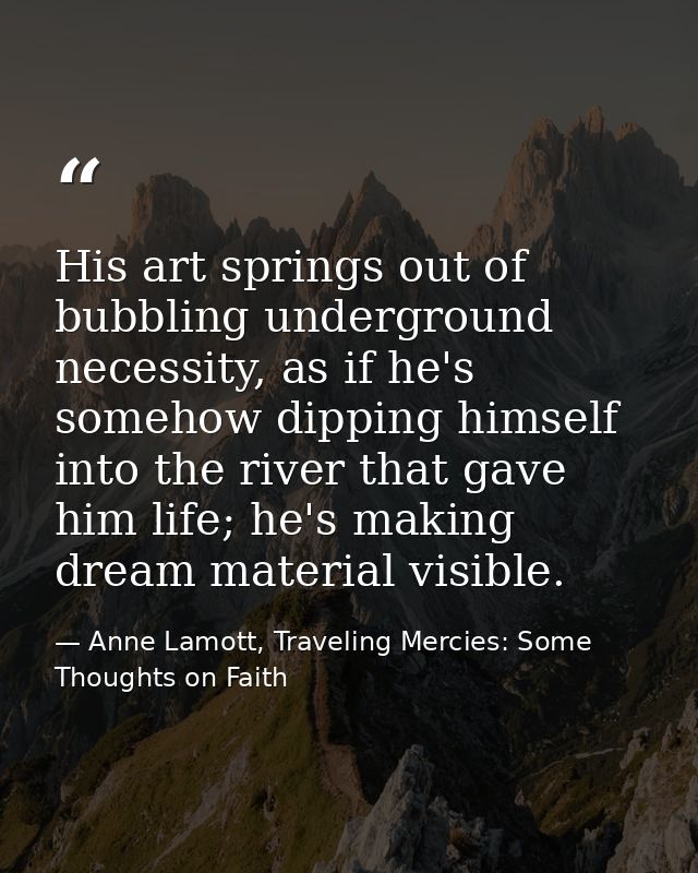 His art springs out of bubbling underground necessity, as if he's somehow dipping himself into the river that gave him l — Anne Lamott, Traveling Mercies: Some Thoughts on Faith