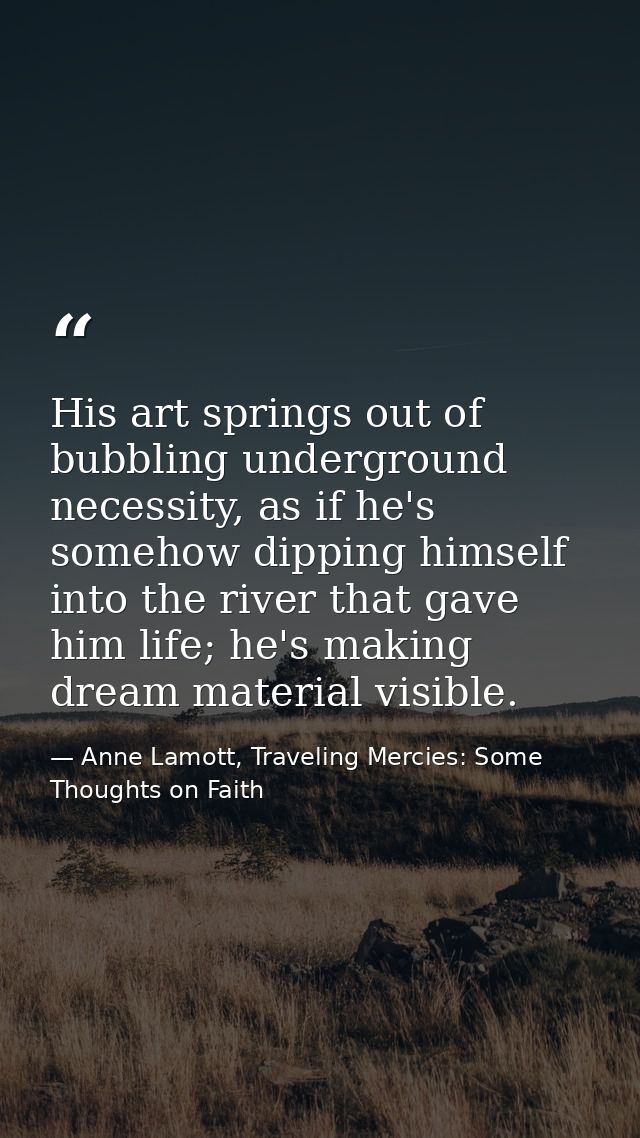 His art springs out of bubbling underground necessity, as if he's somehow dipping himself into the river that gave him l — Anne Lamott, Traveling Mercies: Some Thoughts on Faith