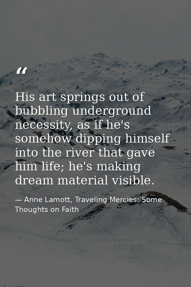 His art springs out of bubbling underground necessity, as if he's somehow dipping himself into the river that gave him l — Anne Lamott, Traveling Mercies: Some Thoughts on Faith