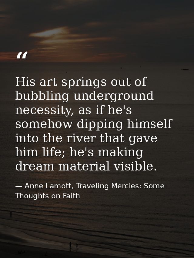 His art springs out of bubbling underground necessity, as if he's somehow dipping himself into the river that gave him l — Anne Lamott, Traveling Mercies: Some Thoughts on Faith