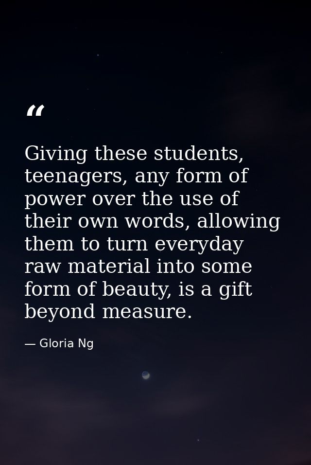 Giving these students, teenagers, any form of power over the use of their own words, allowing them to turn everyday raw  — Gloria Ng
